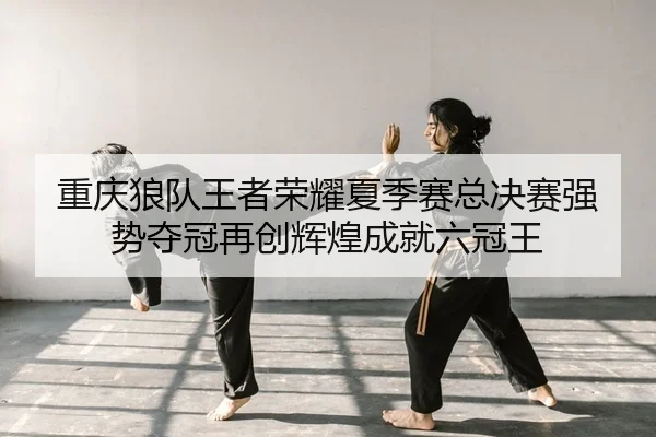重庆狼队王者荣耀夏季赛总决赛强势夺冠再创辉煌成就六冠王
