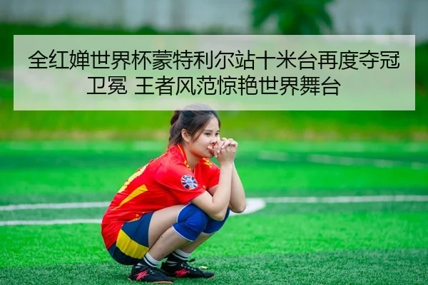 全红婵世界杯蒙特利尔站十米台再度夺冠卫冕 王者风范惊艳世界舞台