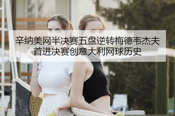 辛纳美网半决赛五盘逆转梅德韦杰夫 首进决赛创意大利网球历史